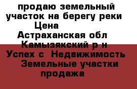 продаю земельный участок на берегу реки › Цена ­ 300 000 - Астраханская обл., Камызякский р-н, Успех с. Недвижимость » Земельные участки продажа   